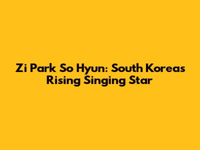 Zi Park So Hyun: South Korea's Rising Singing Star