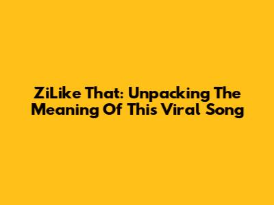 ZiLike That: Unpacking The Meaning Of This Viral Song