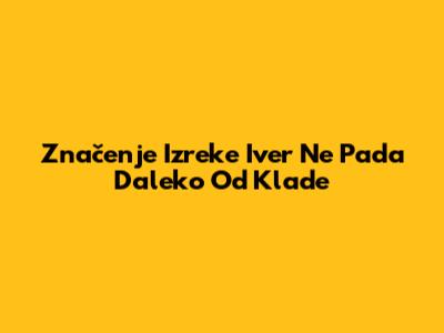 Značenje Izreke 'Iver Ne Pada Daleko Od Klade'