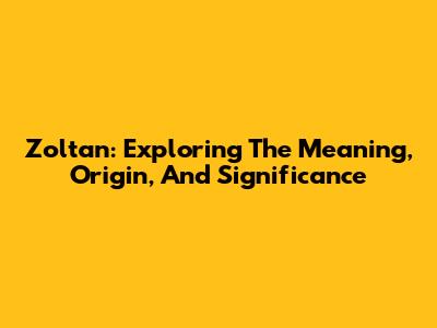 Zoltan: Exploring The Meaning, Origin, And Significance
