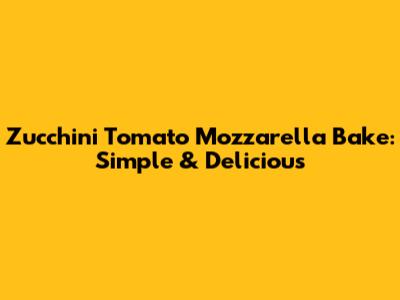 Zucchini Tomato Mozzarella Bake: Simple & Delicious