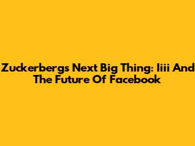 Zuckerberg's Next Big Thing: Iiii And The Future Of Facebook