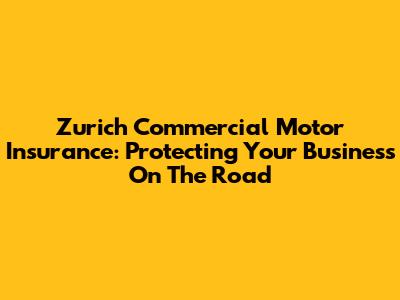 Zurich Commercial Motor Insurance: Protecting Your Business On The Road