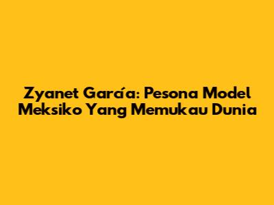 Zyanet García: Pesona Model Meksiko Yang Memukau Dunia